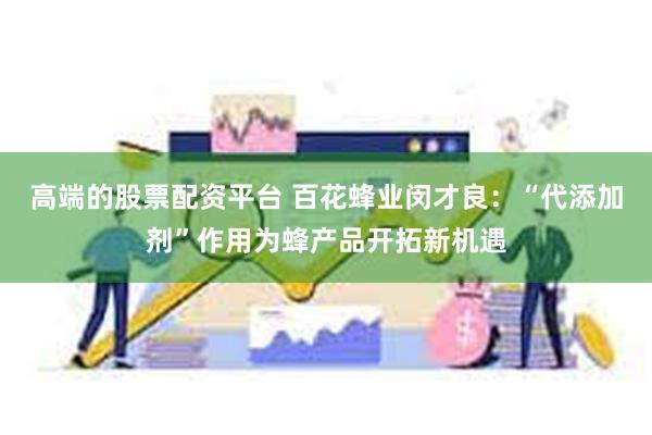 高端的股票配资平台 百花蜂业闵才良：“代添加剂”作用为蜂产品开拓新机遇