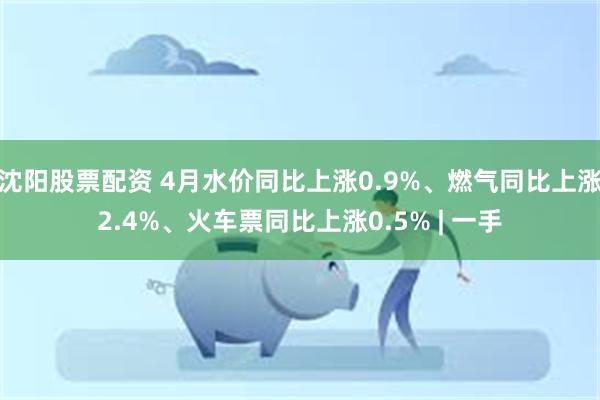 沈阳股票配资 4月水价同比上涨0.9%、燃气同比上涨2.4%、火车票同比上涨0.5% | 一手