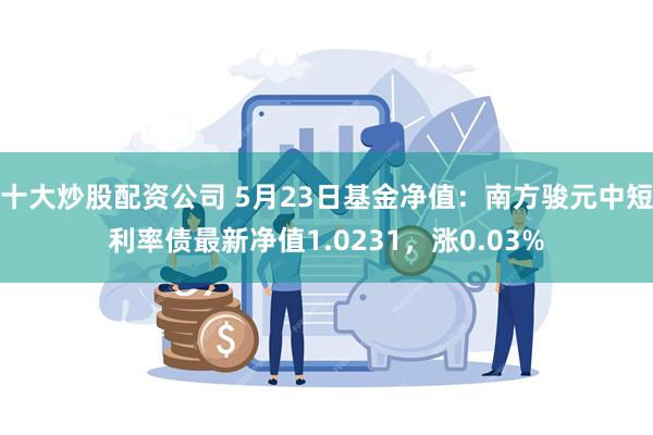 十大炒股配资公司 5月23日基金净值：南方骏元中短利率债最新净值1.0231，涨0.03%