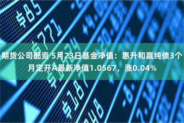 期货公司配资 5月23日基金净值：惠升和赢纯债3个月定开A最新净值1.0567，涨0.04%