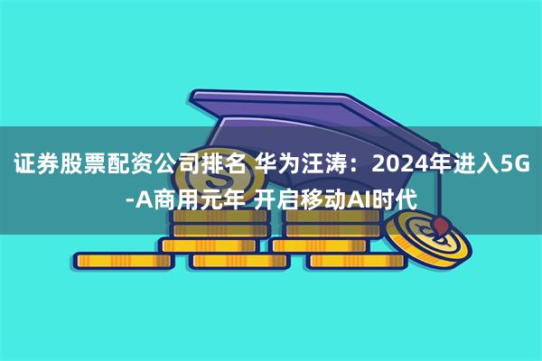 证券股票配资公司排名 华为汪涛：2024年进入5G-A商用元年 开启移动AI时代