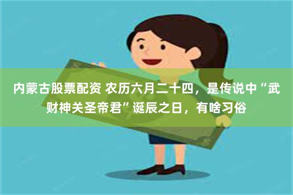 内蒙古股票配资 农历六月二十四，是传说中“武财神关圣帝君”诞辰之日，有啥习俗