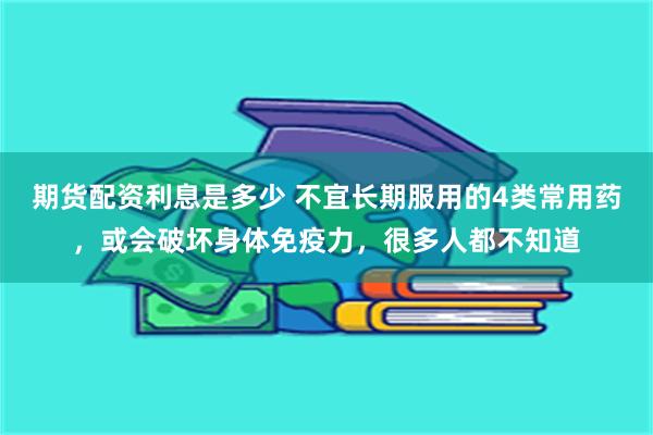 期货配资利息是多少 不宜长期服用的4类常用药，或会破坏身体免疫力，很多人都不知道