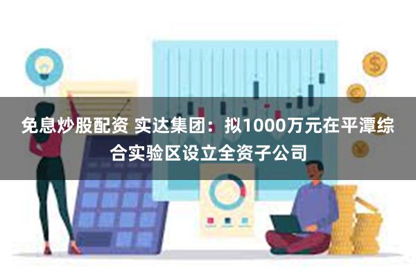 免息炒股配资 实达集团：拟1000万元在平潭综合实验区设立全资子公司