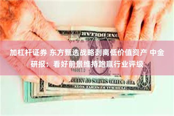 加杠杆证券 东方甄选战略剥离低价值资产 中金研报：看好前景维持跑赢行业评级