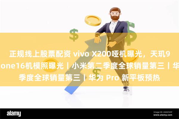 正规线上股票配资 vivo X200哑机曝光，天玑9400小屏旗舰丨iPhone16机模照曝光丨小米第二季度全球销量第三丨华为 Pro 新平板预热