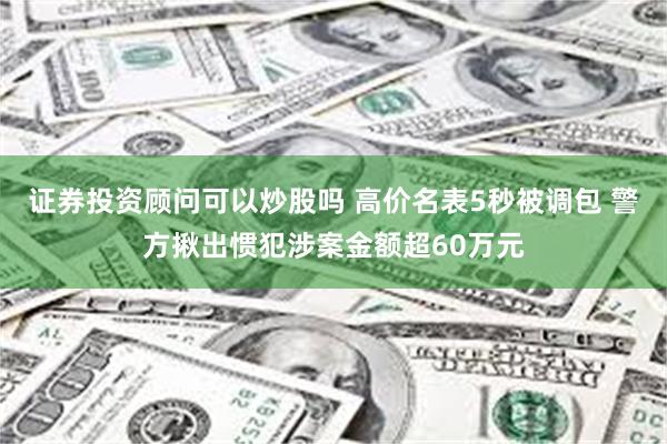 证券投资顾问可以炒股吗 高价名表5秒被调包 警方揪出惯犯涉案金额超60万元