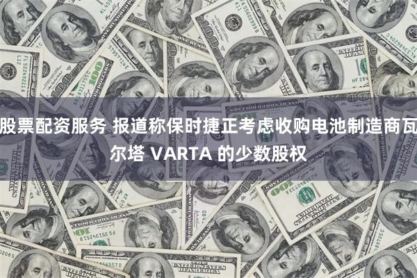 股票配资服务 报道称保时捷正考虑收购电池制造商瓦尔塔 VARTA 的少数股权