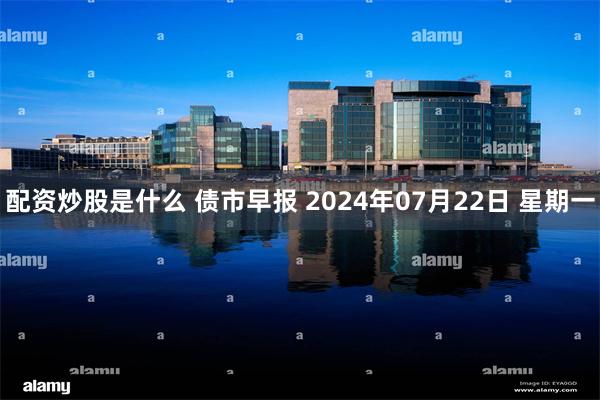 配资炒股是什么 债市早报 2024年07月22日 星期一