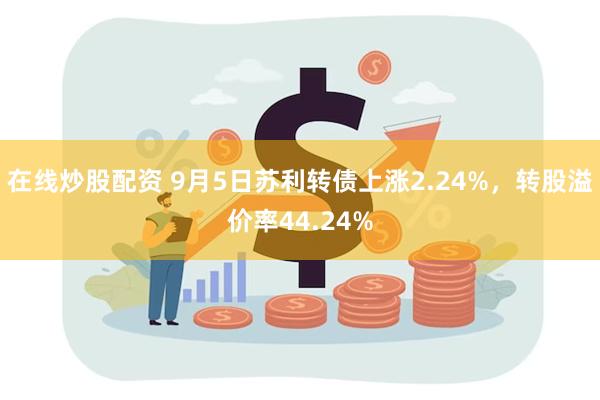 在线炒股配资 9月5日苏利转债上涨2.24%，转股溢价率44.24%