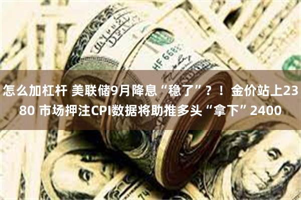 怎么加杠杆 美联储9月降息“稳了”？！金价站上2380 市场押注CPI数据将助推多头“拿下”2400