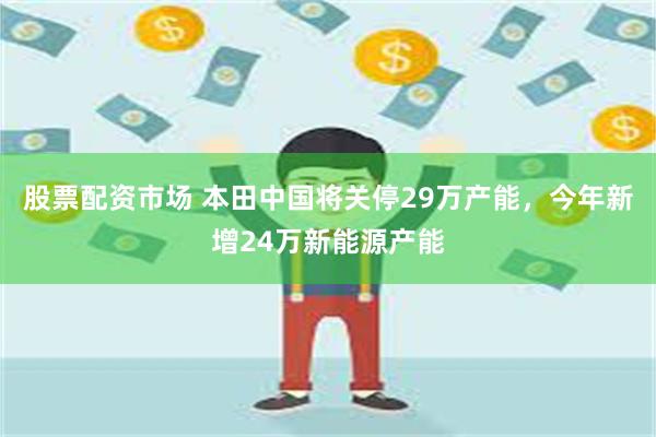 股票配资市场 本田中国将关停29万产能，今年新增24万新能源产能