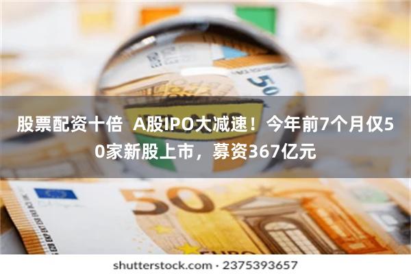 股票配资十倍  A股IPO大减速！今年前7个月仅50家新股上市，募资367亿元