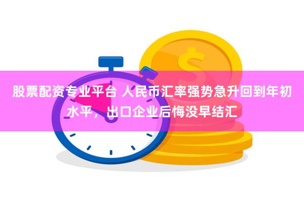 股票配资专业平台 人民币汇率强势急升回到年初水平，出口企业后悔没早结汇