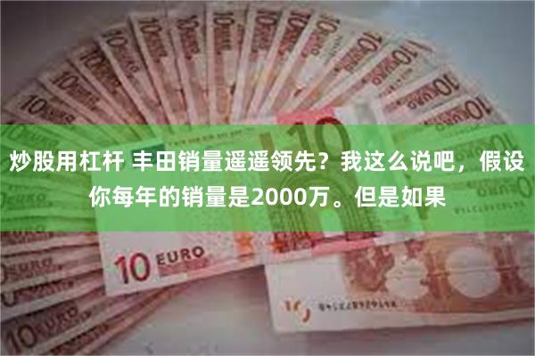 炒股用杠杆 丰田销量遥遥领先？我这么说吧，假设你每年的销量是2000万。但是如果