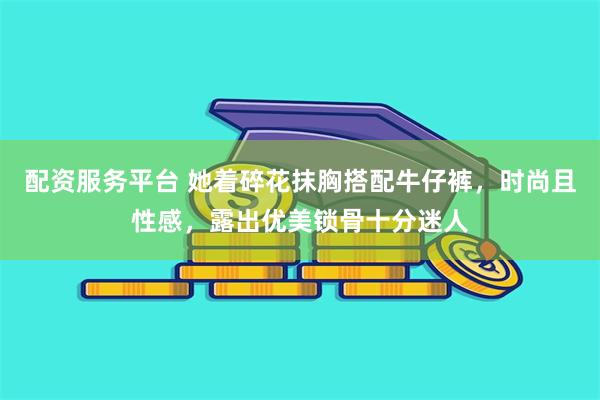 配资服务平台 她着碎花抹胸搭配牛仔裤，时尚且性感，露出优美锁骨十分迷人