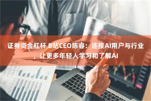 证券资金杠杆 B站CEO陈睿：连接AI用户与行业，让更多年轻人学习和了解AI