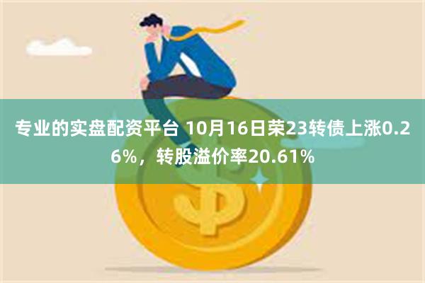 专业的实盘配资平台 10月16日荣23转债上涨0.26%，转股溢价率20.61%