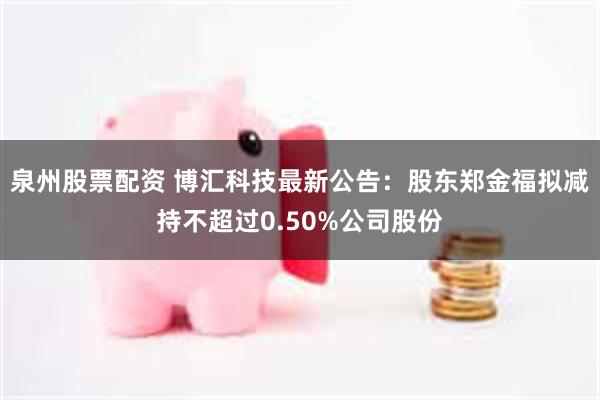 泉州股票配资 博汇科技最新公告：股东郑金福拟减持不超过0.50%公司股份