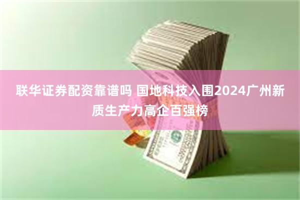 联华证券配资靠谱吗 国地科技入围2024广州新质生产力高企百强榜