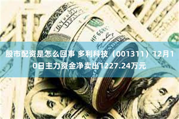 股市配资是怎么回事 多利科技（001311）12月10日主力资金净卖出1227.24万元