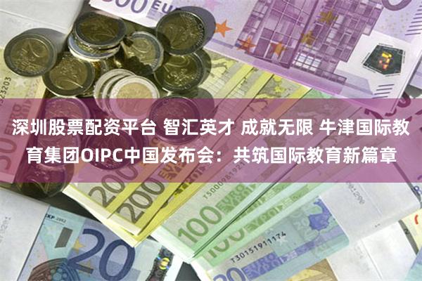 深圳股票配资平台 智汇英才 成就无限 牛津国际教育集团OIPC中国发布会：共筑国际教育新篇章