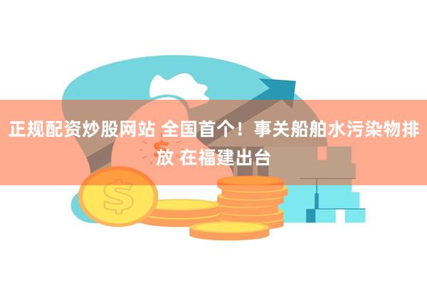 正规配资炒股网站 全国首个！事关船舶水污染物排放 在福建出台