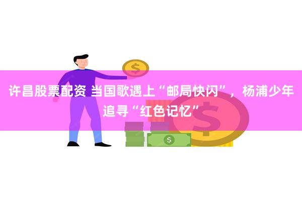 许昌股票配资 当国歌遇上“邮局快闪”，杨浦少年追寻“红色记忆”