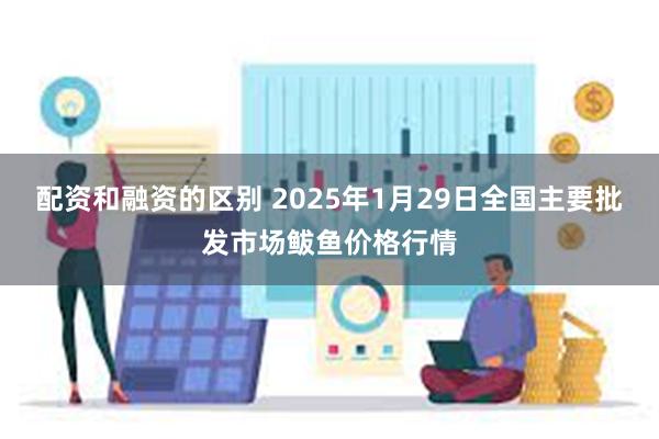 配资和融资的区别 2025年1月29日全国主要批发市场鲅鱼价格行情