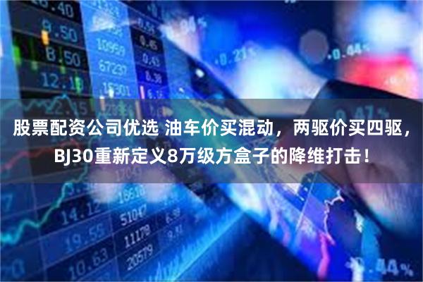 股票配资公司优选 油车价买混动，两驱价买四驱，BJ30重新定义8万级方盒子的降维打击！