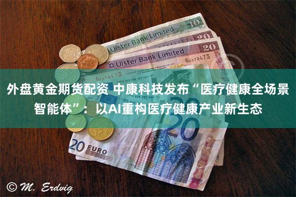 外盘黄金期货配资 中康科技发布“医疗健康全场景智能体”：以AI重构医疗健康产业新生态