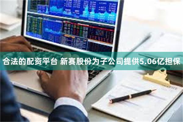 合法的配资平台 新赛股份为子公司提供5.06亿担保